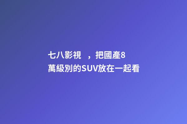 七八影視，把國產8萬級別的SUV放在一起看